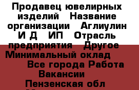 Продавец ювелирных изделий › Название организации ­ Аглиулин И.Д,, ИП › Отрасль предприятия ­ Другое › Минимальный оклад ­ 30 000 - Все города Работа » Вакансии   . Пензенская обл.,Мокшанский р-н